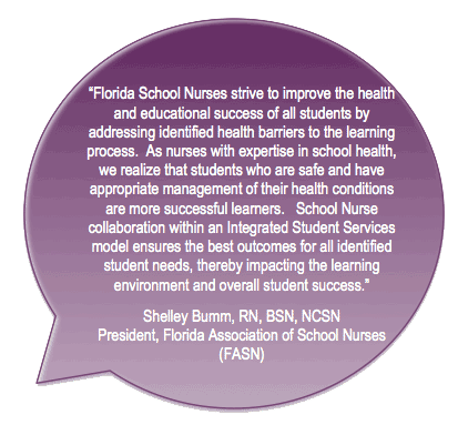 Florida School Nurses strive to improve the health and educational success of all students by addressing identified health
barriers to the learning
process. As nurses with expertise in school health, we realize that students who are safe and have appropriate management of their health conditions are more
successful learners. School Nurse collaboration within an Integrated Student Services model ensures the best outcomes for all identified student needs, thereby impacting the learning environment and overall student success.
Shelley Bumm, RN, BSN, NCSN
President, Florida Association of School Nurses (FASN)