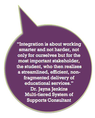 Integration is about working smarter and
not harder, not only for ourselves but for the
most important stakeholder, the student, who then realizes a streamlined, efficient, non-fragmented delivery of educational services. Dr. Jayna Jenkins, Milti-tiered System of Supports Consultant.