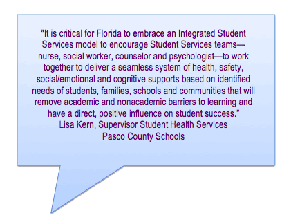 It is critical for Florida to embrace an Integrated Student Services model to encourage Student Services teams—
nurse, social worker, counselor and psychologist—to work together to deliver a seamless system of health, safety, social/emotional and cognitive supports based on identified
needs of students, families, schools and communities that will remove academic and nonacademic barriers to learning and
have a direct, positive influence on student success.
Lisa Kern, Supervisor Student Health Services Pasco County Schools