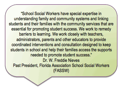 School Social Workers have special expertise in understanding family and community systems and linking
students and their families with the community services that are essential for promoting student success. We work to remedy barriers to learning. We work closely with teachers, administrators, parents and other educators to provide
coordinated interventions and consultation designed to keep students in school and help their families access the supports needed to promote student success.
Dr. W. Freddie Nieves, Past President
Florida Association School Social Workers (FASSW)