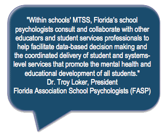 Within schools' MTSS, Florida's school psychologists consult and collaborate with other educators and student services professionals to
help facilitate data-based decision making and
the coordinated delivery of student and systemslevel services that promote the mental health and educational development of all students. Dr. Troy Loker, President
Florida Association School Psychologists (FASP)